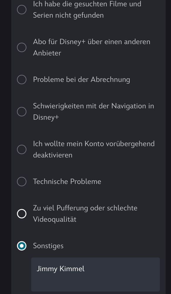 Auswahloptionen zur Kündigung des Disney Plus Abos: 

Serien nicht gefunden
Abo für Disney+ über einen anderen
Anbieter
• Probleme bei der Abrechnung
Schwierigkeiten mit der Navigation in Disney+
Ich wollte mein Konto vorübergehend deaktivieren
• Technische Probleme
Zu viel Pufferung oder schlechte
Videoqualität
Sonstiges
Jimmy Kimmel