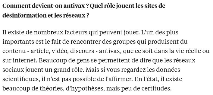 Extrait de l'interview.

Comment devient-on antivax ? Quel rôle jouent les sites de désinformation et les réseaux ?

Il existe de nombreux facteurs qui peuvent jouer. L'un des plus importants est le fait de rencontrer des groupes qui produisent du contenu - article, vidéo, discours - antivax, que ce soit dans la vie réelle ou sur internet. Beaucoup de gens se permettent de dire que les réseaux sociaux jouent un grand rôle. Mais si vous regardez les données scientifiques, il n'est pas possible de l'affirmer. En l'état, il existe beaucoup de théories, d'hypothèses, mais peu de certitudes. 