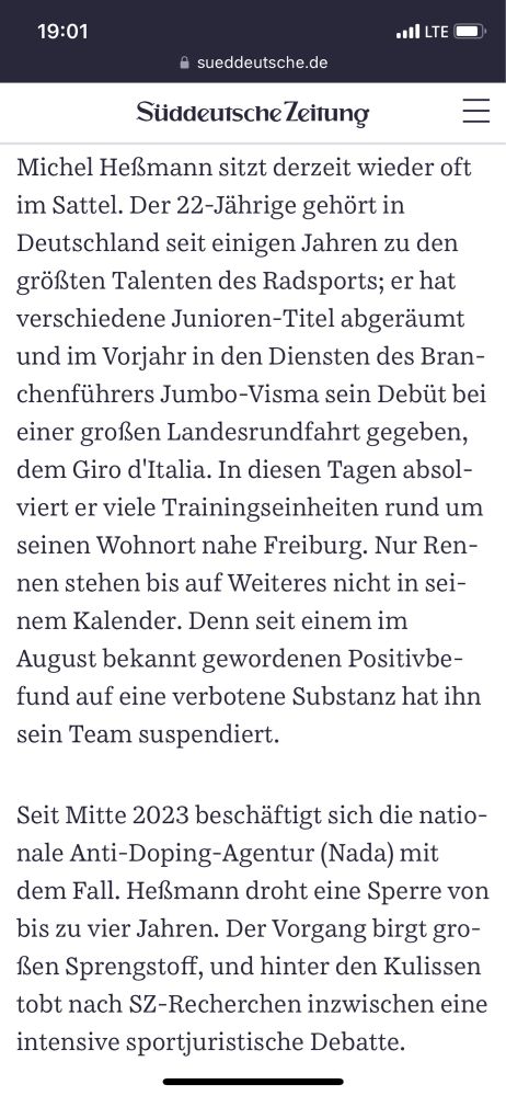 Michel Heßmann sitzt derzeit wieder oft im Sattel. Der 22-Jährige gehört in Deutschland seit einigen Jahren zu den größten Talenten des Radsports; er hat verschiedene Junioren-Titel abgeräumt und im Vorjahr in den Diensten des Branchenführers Jumbo-Visma sein Debüt bei einer großen Landesrundfahrt gegeben, dem Giro d'Italia. In diesen Tagen absolviert er viele Trainingseinheiten rund um seinen Wohnort nahe Freiburg. Nur Rennen stehen bis auf Weiteres nicht in seinem Kalender. Denn seit einem im August bekannt gewordenen Positivbefund auf eine verbotene Substanz hat ihn sein Team suspendiert.

Seit Mitte 2023 beschäftigt sich die nationale Anti-Doping-Agentur (Nada) mit dem Fall. Heßmann droht eine Sperre von bis zu vier Jahren. Der Vorgang birgt großen Sprengstoff, und hinter den Kulissen tobt nach SZ-Recherchen inzwischen eine intensive sportjuristische Debatte.