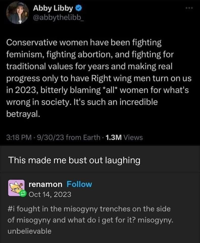 Abby Libby - posted 3:18 PM 9/30/23

Conservative women have been fighting feminism, fighting abortion, and fighting for traditional values for years and making real progress only to have Right wing men turn on us in 2023, bitterly blaming *all* women for what's wrong in society. It's such an incredible betrayal.

Response comment: This made me bust out laughing

renamon - reposted with comment Oct 14, 2023

# i fought in the misogyny trenches on the side of misogyny and what do i get for it? misogyny.

unbelievable
