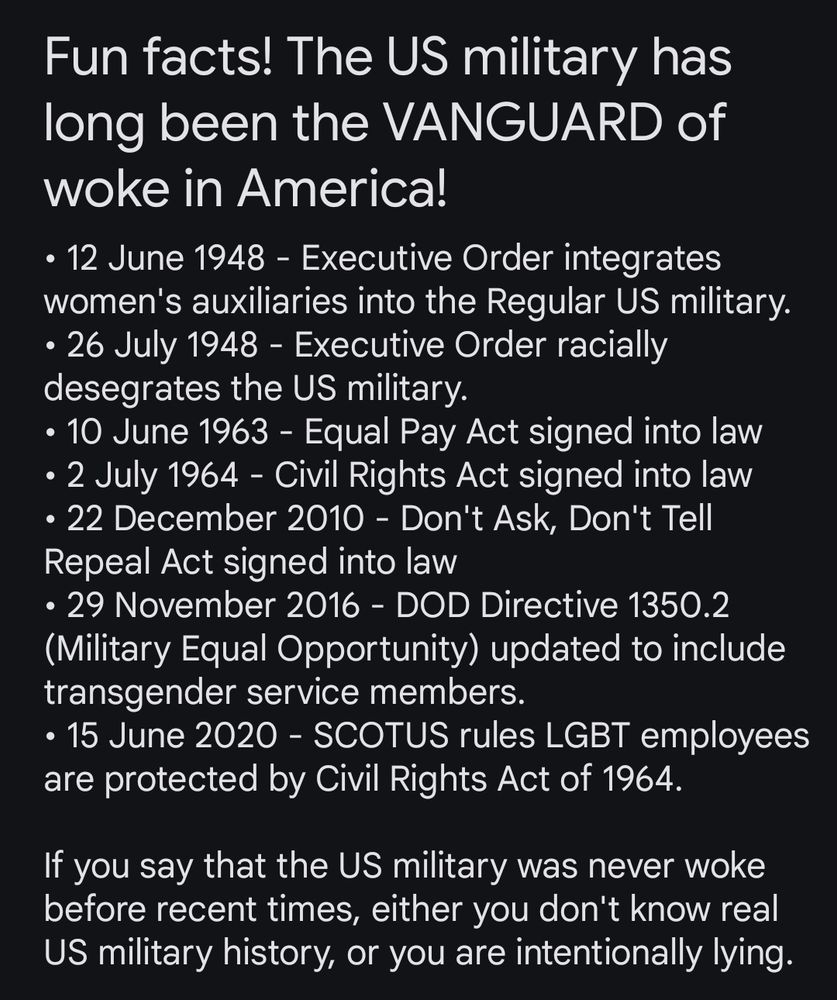 Fun facts! The US military has long been the VANGUARD of woke in America!

• 12 June 1948 - Executive Order integrates women's auxiliaries into the Regular US military.
• 26 July 1948 - Executive Order racially desegrates the US military.
• 10 June 1963 - Equal Pay Act signed into law
• 2 July 1964 - Civil Rights Act signed into law
• 22 December 2010 - Don't Ask, Don't Tell Repeal Act signed into law
• 29 November 2016 - DOD Directive 1350.2 (Military Equal Opportunity) updated to include transgender service members.
• 15 June 2020 - SCOTUS rules LGBT employees are protected by Civil Rights Act of 1964.

If you say that the US military was never woke before recent times, either you don't know real US military history, or you are intentionally lying.