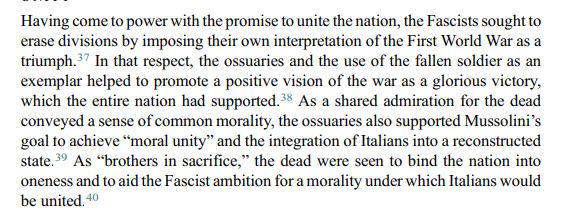 Having come to power with the promise to unite the nation, the Fascists sought to erase divisions by imposing their own interpretation of the First World War as a triumph. In that respect, the ossuaries and the use of the fallen soldier as an exemplar helped to promote a positive vision of the war as a glorious victory, which the entire nation had supported. As a shared admiration for the dead conveyed a sense of common morality, the ossuaries also supported Mussolini’s goal to achieve “moral unity” and the integration of Italians into a reconstructed state. As “brothers in sacrifice,” the dead were seen to bind the nation into oneness and to aid the Fascist ambition for a morality under which Italians would be united. source: https://www.cambridge.org/core/services/aop-cambridge-core/content/view/88DFC13B038C771687566F5E86DBFF1A/S0010417521000384a.pdf/the-fallen-soldier-as-fascist-exemplar-military-cemeteries-and-dead-heroes-in-mussolinis-italy.pdf