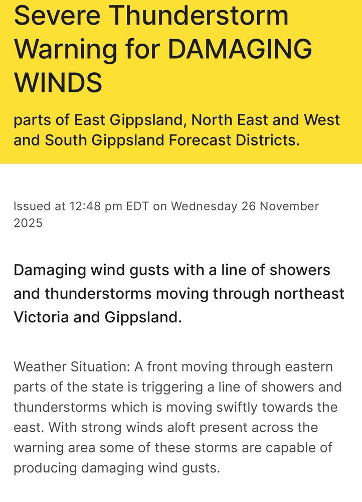 Severe Thunderstorm Warning for DAMAGING WINDS
parts of East Gippsland, North East and West and South Gippsland Forecast Districts.
Issued at 12:48 pm EDT on Wednesday 26 November 2025
Damaging wind gusts with a line of showers and thunderstorms moving through northeast
Victoria and Gippsland.
Weather Situation: A front moving through eastern parts of the state is triggering a line of showers and thunderstorms which is moving swiftly towards the east. With strong winds aloft present across the warning area some of these storms are capable of producing damaging wind gusts.