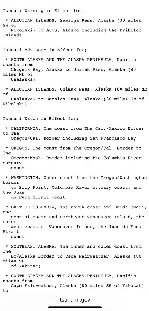 Tsunami Warning in Effect for;
* ALEUTIAN ISLANDS, Samalga Pass, Alaska (30 miles
SW of
Nikolski) to Attu, Alaska including the Pribilof
Islands
Tsunami Advisory in Effect for;
* SOUTH ALASKA AND THE ALASKA PENINSULA, Pacific coasts from
Chignik Bay, Alaska to Unimak Pass, Alaska (80
miles NE of
Unalaska)
* ALEUTIAN ISLANDS, Unimak Pass, Alaska (80 miles NE of
Unalaska) to Samalga Pass, Alaska (30 miles SW of
Nikolski)
Tsunami Watch in Effect for;
* CALIFORNIA, The coast from The Cal./Mexico Border to The
Oregon/Cal. Border including San Francisco Bay
* OREGON, The coast from The Oregon/Cal. Border to The
Oregon/Wash. Border including the Columbia River
estuary coast
* WASHINGTON, Outer coast from the Oregon/Washington border
to Slip Point, Columbia River estuary coast, and
the Juan
de Fuca Strait coast
* BRITISH COLUMBIA, The north coast and Haida Gwaii, the central coast and northeast Vancouver Island, the
outer
west coast of Vancouver Island, the Juan de Fuca
Strait coast
* SOUTHEASI ALASKA, The inner and outer coast from
The
BC/Alaska Border to Cape Fairweather, Alaska (80
miles SE
of Yakutat)
* SOUTH ALASKA AND THE ALASKA PENINSULA, Pacific coasts from
Cape Fairweather, Alaska (80 miles SE of Yakutat)
to
tsunami.gov