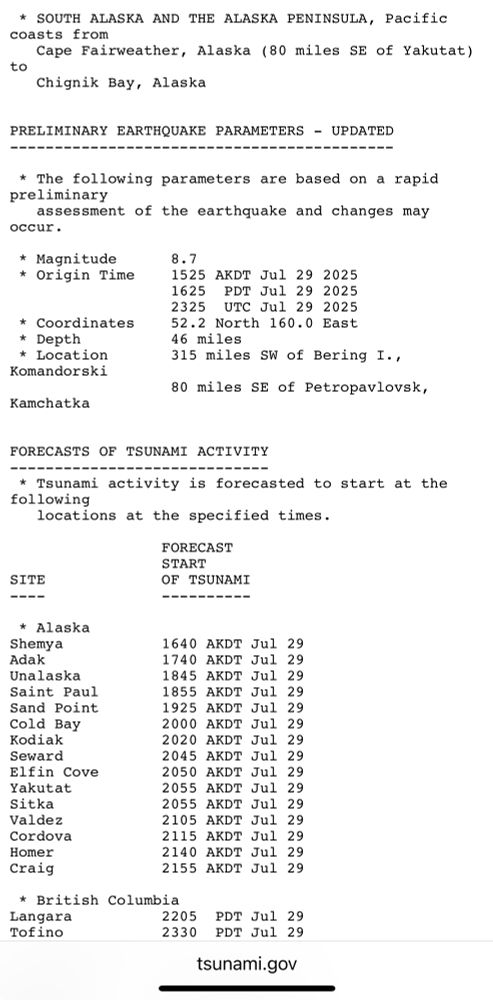 * SOUTH ALASKA AND THE ALASKA PENINSULA, Pacific coasts from
Cape Fairweather, Alaska (80 miles SE of Yakutat)
to
Chignik Bay, Alaska
PRELIMINARY EARTHQUAKE PARAMETERS - UPDATED
* The following parameters are based on a rapid preliminary
assessment of the earthquake and changes may
occur.
* Magnitude
* Origin Time
* Coordinates
* Depth
* Location
Komandorski
8.7
1525 AKDT Jul 29 2025
1625 PDT Jul 29 2025
2325 UTC Jul 29 2025
52.2 North 160.0 East
46 miles
315 miles SW of Bering I.,
80 miles SE of Petropavlovsk,
Kamchatka
FORECASTS OF TSUNAMI ACTIVITY
-------------------=---====-|
* Isunami activity is forecasted to start at the following
locations at the specified times.
FORECAST START
SITE
----
OF TSUNAMI
----------
* Alaska
Shemya
Adak
Unalaska
Saint Paul
Sand Point
Cold Bay
Kodiak
Seward
Elfin Cove
Yakutat
Sitka Valdez
Cordova
Homer
Craig
1640 AKDI Jul 29 1740 AKDT Jul 29 1845 AKDT Jul 29 1855 AKDT Jul 29 1925 AKDT Jul 29 2000 AKDT Jul 29
2020 AKDI Jul 29 2045 AKDT Jul 29
2050 AKDI Jul 29 2055 AKDT Jul 29 2055 AKDT Jul 29 2105 AKDT Jul 29 2115 AKDT Jul 29 2140 AKDT Jul 29 2155 AKDT Jul 29
* British Columbia
Langara
2205 PDT Jul 29
Tofino
2330 PDT Jul 29
tsunami.gov