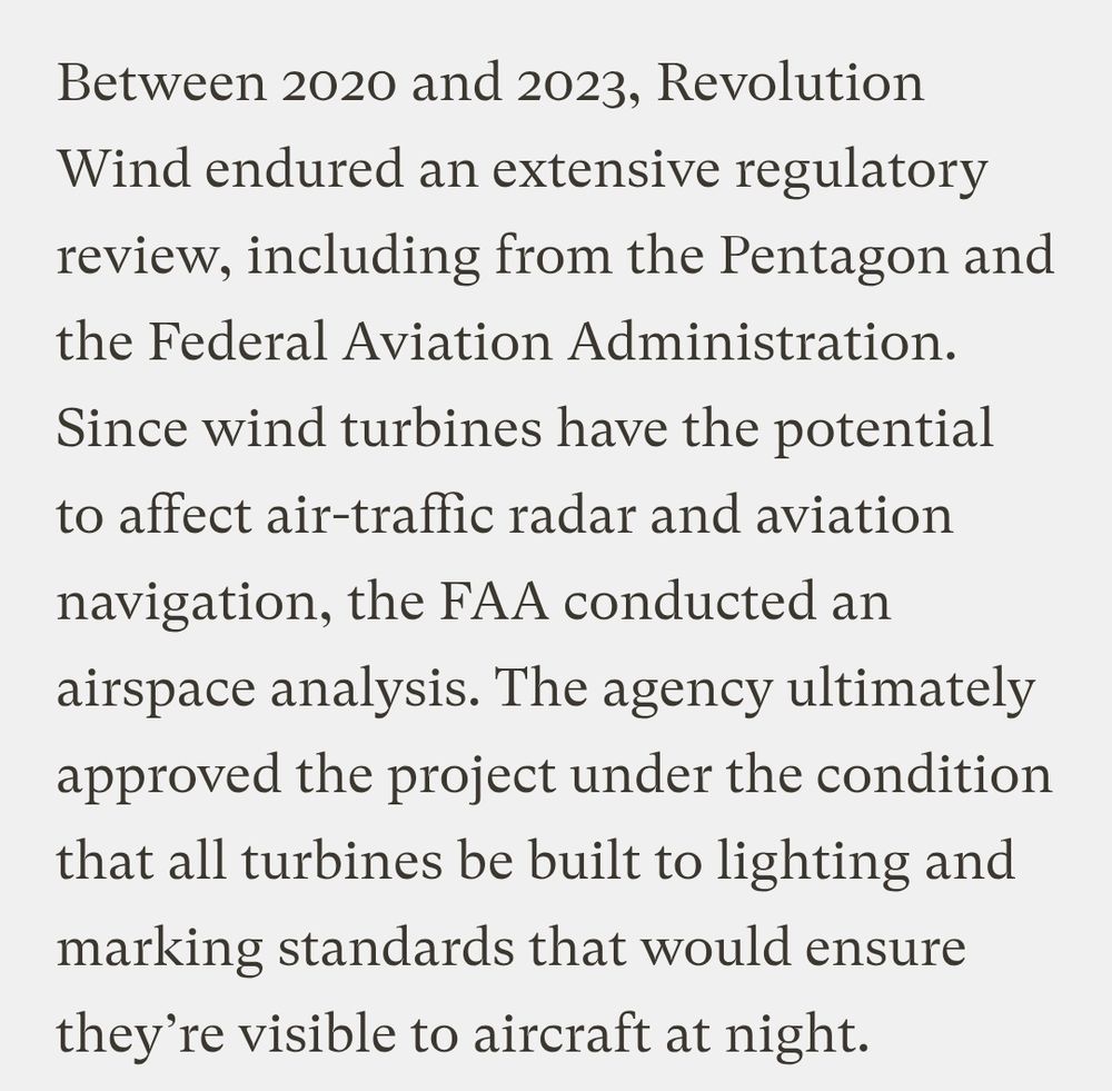 Between 2020 and 2023, Revolution Wind endured an extensive regulatory review, including from the Pentagon and the Federal Aviation Administration. Since wind turbines have the potential to affect air-traffic radar and aviation navigation, the FAA conducted an airspace analysis. The agency ultimately approved the project under the condition that all turbines be built to lighting and marking standards that would ensure they’re visible to aircraft at night.
