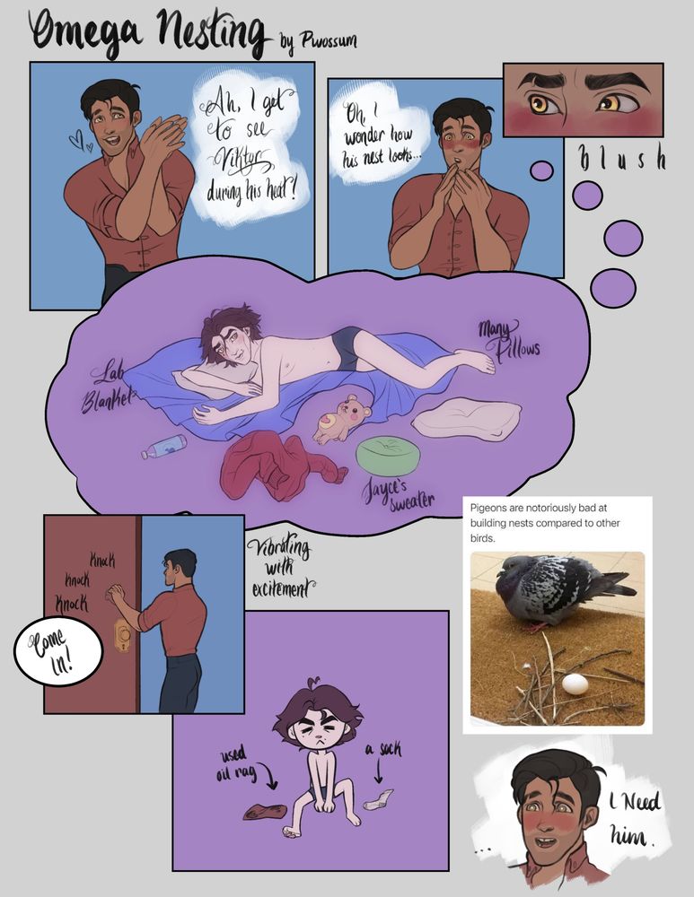 a comic called "omega nesting". 
-panel 1: jayce is smiling and clasping his hands together excitedly. "Ah, I get to see viktor during his heat!"
-panel 2: jayce is holding his hands near his face and looking thoughtful while blushing. "oh! i wonder how his nest looks..."
-panel 3: closeup of Jayce’s eyes while hes blushing
-panel 4: jayce's fantasy of Viktor’s nest. viktor is in tight black boxer briefs laying down seductively. he is on a blue lab blanket, surrounded by Jayce’s sweater, pillows, a stuffed bear plushie, and a bottle of water.
-panel 5: jayce is vibrating with excitement and knocking on Viktor’s door. "Come in!"
-panel 6: a chibi version of viktor is sitting there with a used oil rag from the lab and a singular sock.
-panel 7: a photograph of a pigeon in its nest, which is a pathetic bundle of twigs. the caption reads "Pigeons are notoriously bad at building nests compared to other birds."
-panel 8: jayce is shocked, but blushing  "I need him."