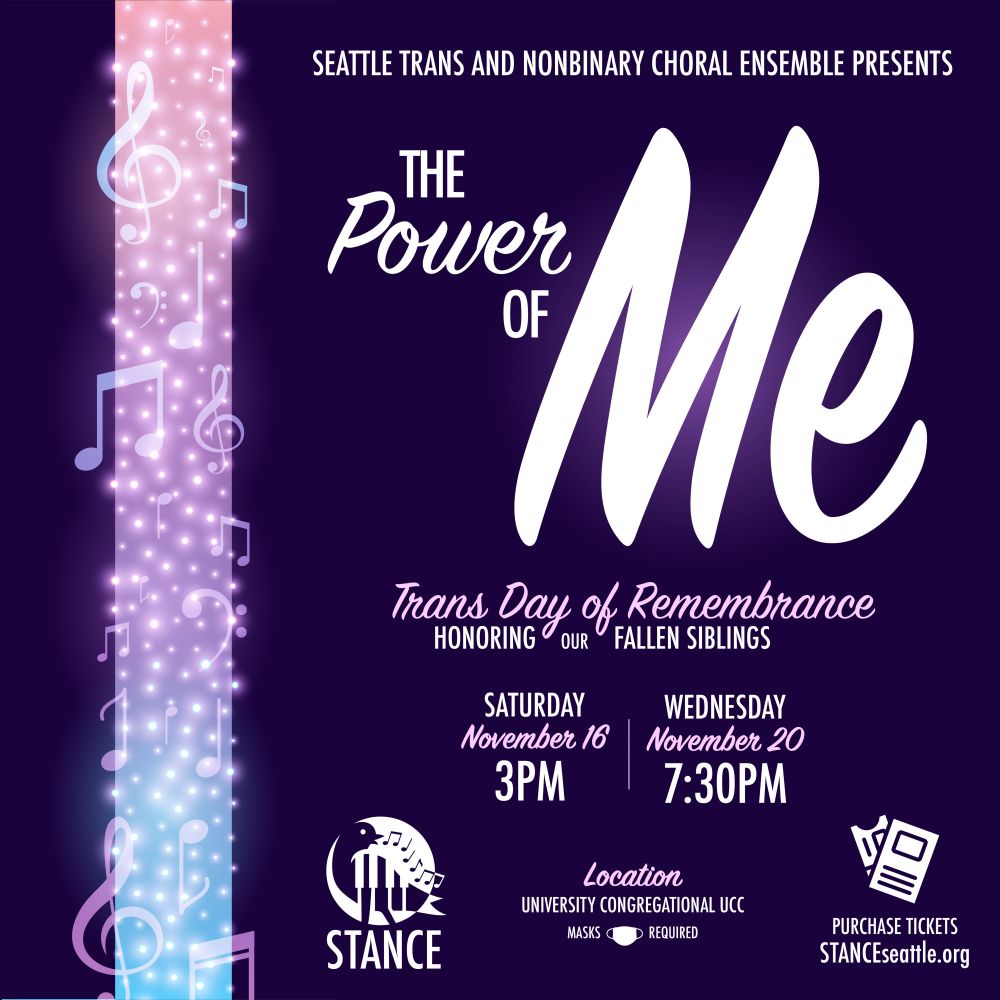Seattle Trans and Nonbinary Choral Ensemble presents The Power of Me: honoring our fallen siblings. Saturday November 16th at 3 p.m. and Wednesday November 20th at 7:30 p.m. Location: University Congregational United Church of Christ. Masks required. Purchase tickets at stanceseattle.org