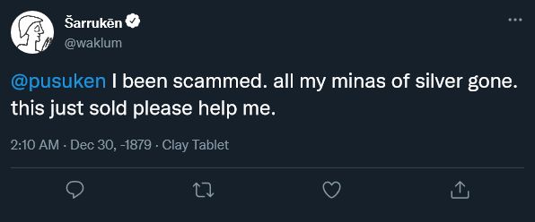 A fake tweet posted from a verified account named Šarrukēn (the Akkadian reading of the name Sargon). His @ is waklum, the title the ruler usually used in his letters. His profile picture is taken from a line drawing of the impression of his cylinder-seal and centered on a standing figure, which is often interpreted as representing him.
The tweet, which has no replies, retweets or replies, reads "@pusuken I been scammed. all my minas of silver gone. this just sold please help me.", referencing the infamous December 30, 2021 tweet by Twitter user @toddkramer1 "I been hacked. all my [NFT] apes gone. this just sold please help me." The hour and the date of the fake tweet if 2:10 AM Dec 30, -1879, referencing once again the same tweet, but tweaking the year to the last years of Šarrukēn's reign. Next to the date, where one would expect to see "Twitter Web App" displayed, is written "Clay Tablet", referring to the material of Šarrukēn's letter.