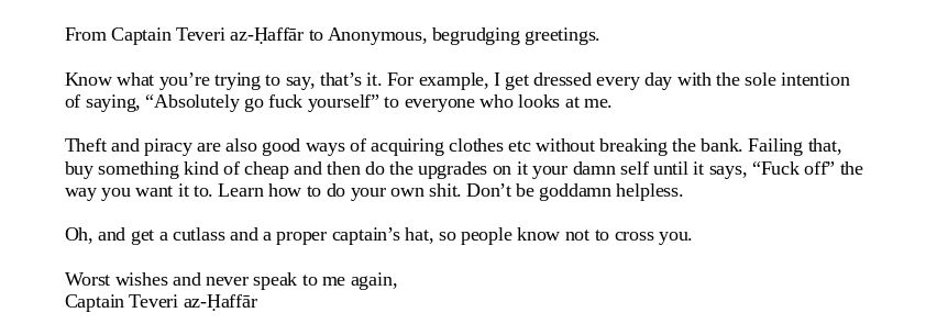 From Captain Teveri az-Ḥaffār to Anonymous, begrudging greetings.

Know what you’re trying to say, that’s it. For example, I get dressed every day with the sole intention of saying, “Absolutely go fuck yourself” to everyone who looks at me. 

Theft and piracy are also good ways of acquiring clothes etc without breaking the bank. Failing that, buy something kind of cheap and then do the upgrades on it your damn self until it says, “Fuck off” the way you want it to. Learn how to do your own shit. Don’t be goddamn helpless. 

Oh, and get a cutlass and a proper captain’s hat, so people know not to cross you.

Worst wishes and never speak to me again,
Captain Teveri az-Ḥaffār 