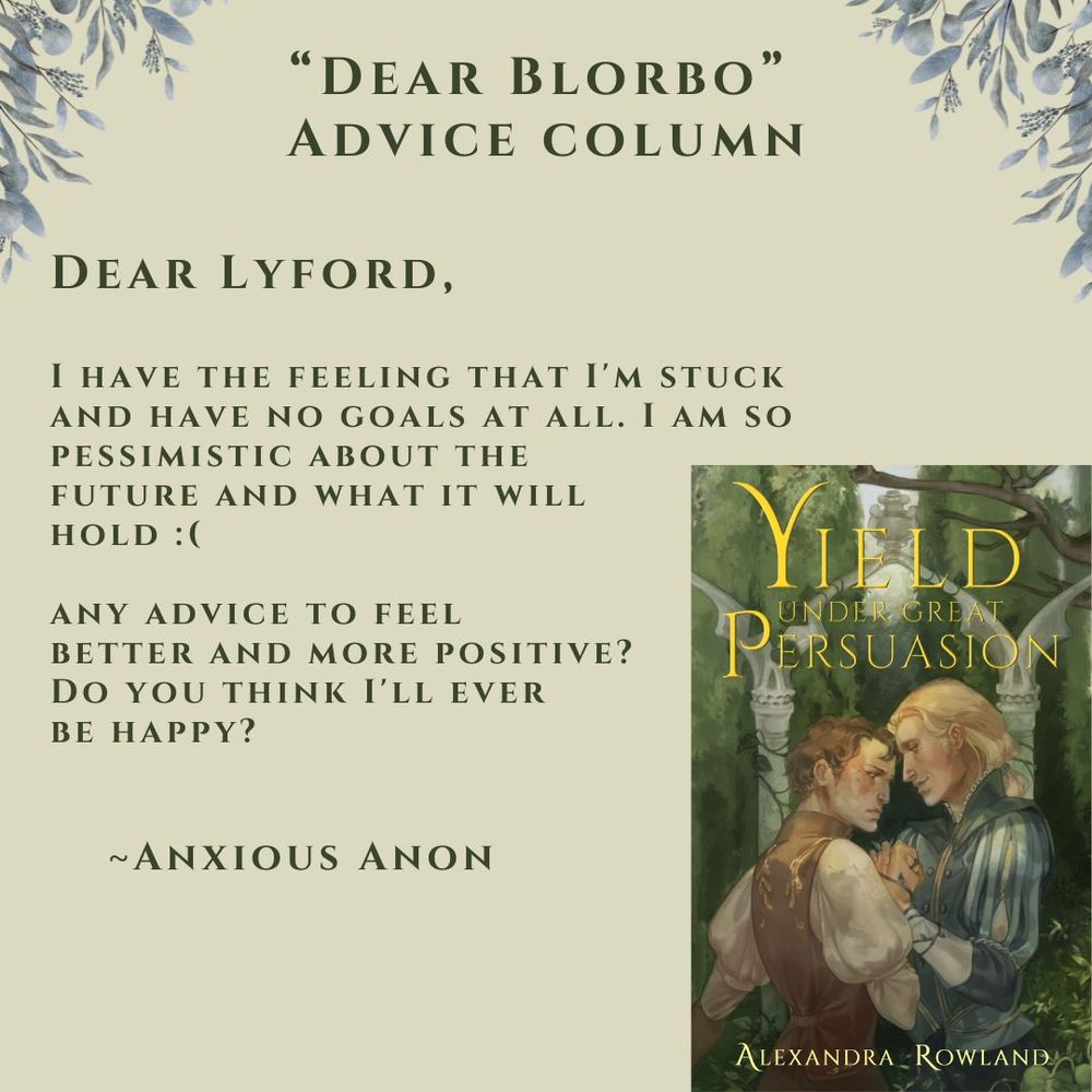 Dear Blorbo advice column, featuring the book cover for Yield Under Great Persuasion-- two men in a garden sharing charged eye contact as they hold hands. One of them looks flustered; the other looks devoted. 
Text of the question for the advice column: Dear Lyford, I have the feeling that I'm stuck and have no goals at all. Not to mention I am so pessimistic about the future and what'll hold. Any advice to feel better and more positive? Do you think I'll ever be happy? Signed, Anxious Anon