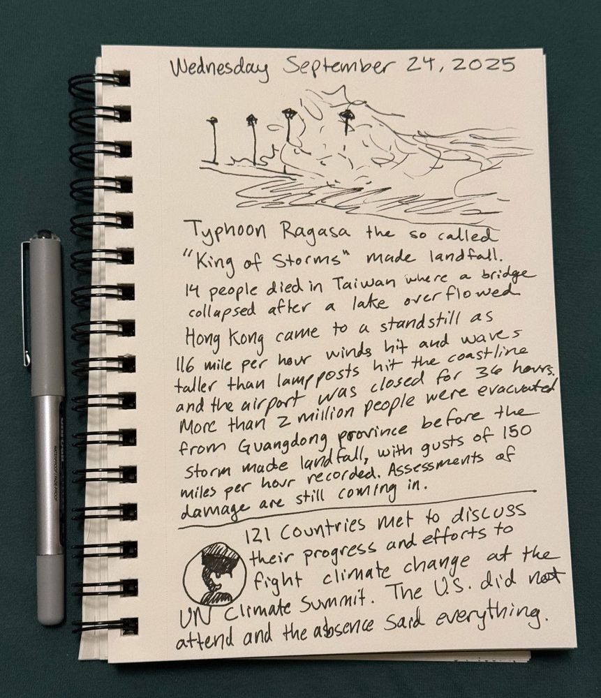 Wednesday September 24, 2025

Typhoon Ragasa the so called "King of Storms" made landfall.

14 people died in Taiwan where a bridge collapsed after a lake overflowed.
Hong Kong came to a standstill as 116 mile per hour winds hit and waves taller than lampposts hit the coastline and the airport was closed for 36 hours. More than 2 million people were evacuated from Guangdong province before the storm made landfall, with gusts of 150 miles per hour recorded. Assessments of damage are still coming in.

121 Countries met to discuss their progress and efforts to fight climate change at the
UN Climate Summit. The US did not attend and the absence said everything.