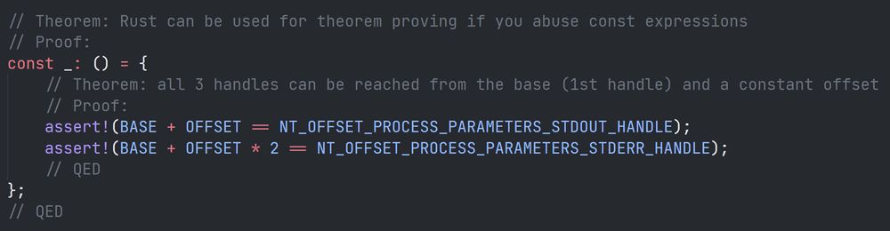 ```rs
// Theorem: Rust can be used for theorem proving if you abuse const expressions
// Proof:
const _: () = {
	// Theorem: all 3 handles can be reached from the base (1st handle) and a constant offset
	// Proof:
	assert!(BASE + OFFSET == NT_OFFSET_PROCESS_PARAMETERS_STDOUT_HANDLE);
	assert!(BASE + OFFSET * 2 == NT_OFFSET_PROCESS_PARAMETERS_STDERR_HANDLE);
	// QED
};
// QED
```