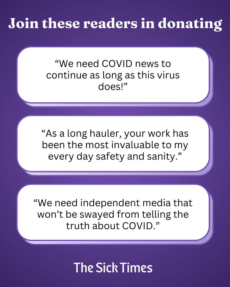 ID Slide 4: White text on a purple background reads: Join these readers in donating. “We need COVID news to continue as long as this virus does!” “As a long hauler, your work has been the most invaluable to my every day safety and sanity.” “We need independent media that won’t be swayed from telling the truth about COVID.” The Sick Times.
