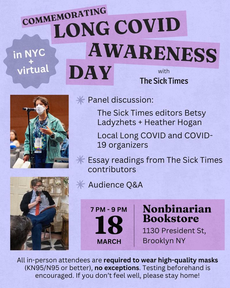 A purple flyer with black text reads, “Commemorating Long COVID Awareness Day with The Sick Times. Panel discussion: The Sick Times editors Betsy Ladyzhets + Heather Hogan. Local Long COVID and COVID-19 organizers. Essay readings from The Sick Times contributors. Audience Q&A. Nonbinarian Bookstore. 1130 President St, Brooklyn NY. 7 pm - 9 PM. March 18. All in-person attendees are required to wear high-quality masks (KN95/N95 or better), no exceptions. Testing beforehand is encouraged. If you don’t feel well, please stay home!” Betsy Ladyzhets and Heather Hogan are featured in rectangle photos on the left of the page. They’re both holding microphones and wearing KN95 masks at different events.