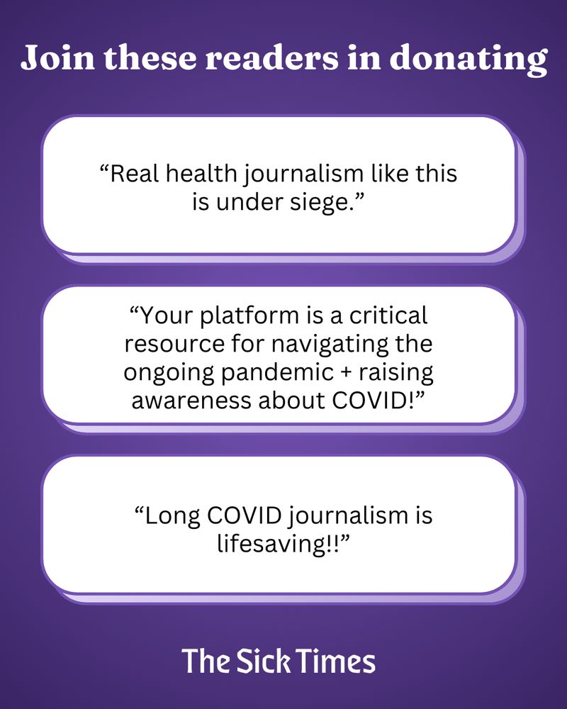 ID Slide 3: White text on a purple background reads: Join these readers in donating. “Real health journalism like this is under siege.” “Your platform is a critical resource for navigating the ongoing pandemic + raising awareness about COVID!” “Long COVID journalism is lifesaving!!” The Sick Times.
