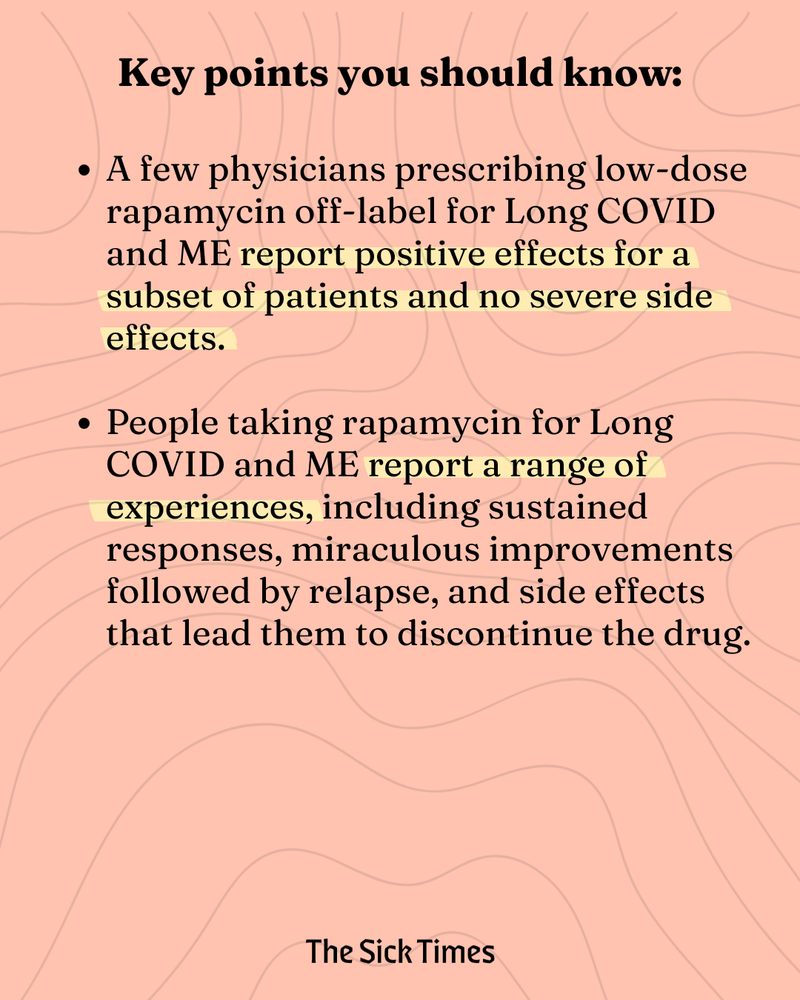 Key points you should know: A few physicians prescribing low-dose rapamycin off-label for Long COVID and ME report positive effects for a subset of patients and no severe side effects.
 
People taking rapamycin for Long COVID and ME report a range of experiences, including sustained responses, miraculous improvements followed by relapse, and side effects that lead them to discontinue the drug.
