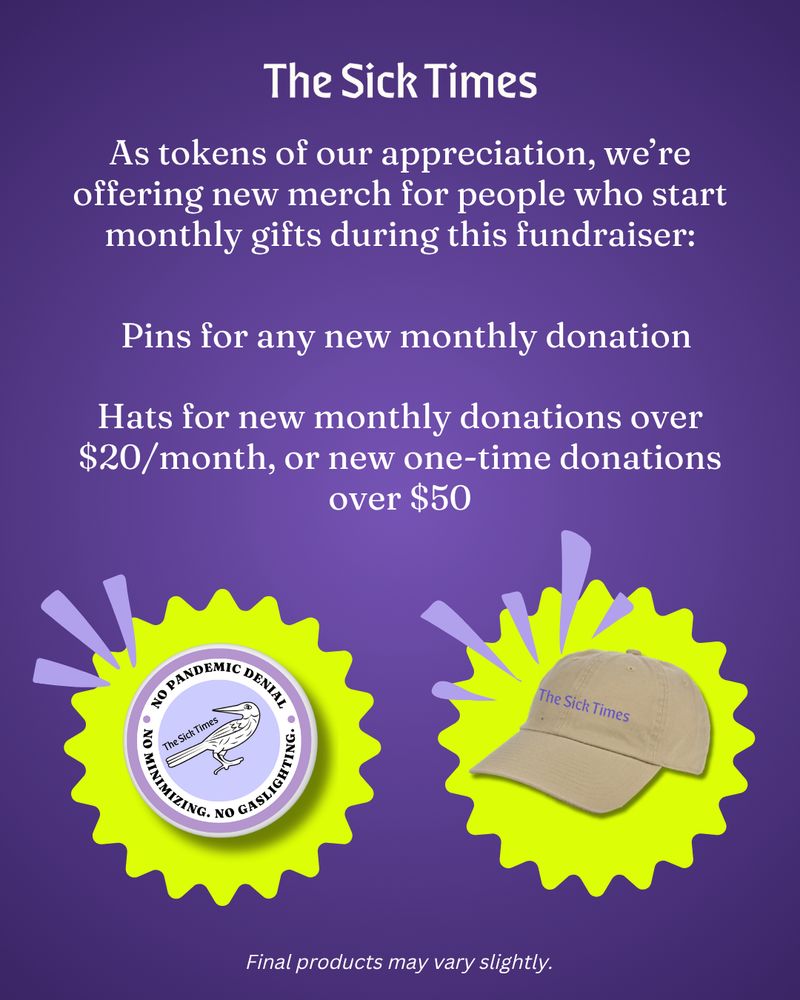 White text on a purple background reads: "The Sick Times. As tokens of our appreciation, we’re offering new merch for people who start monthly gifts during this fundraiser: Pins for any new monthly donation. The pins will feature our Caladrius mascot and mission (No pandemic denial, minimizing, or gaslighting here!). Hats for new monthly donations over $20/month, or new one-time donations over $50. These will be classic dad hats featuring our purple logo." Below are images of the pin and the hat.