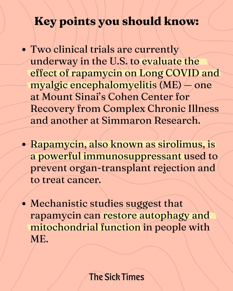 Key points you should know:

Two clinical trials are currently underway in the U.S. to evaluate the effect of rapamycin on Long COVID and myalgic encephalomyelitis (ME) — one at Mount Sinai’s Cohen Center for Recovery from Complex Chronic Illness and another at Simmaron Research.
 
Rapamycin, also known as sirolimus, is a powerful immunosuppressant used to prevent organ-transplant rejection and to treat cancer.
 
Mechanistic studies suggest that rapamycin can restore autophagy and mitochondrial function in people with ME.