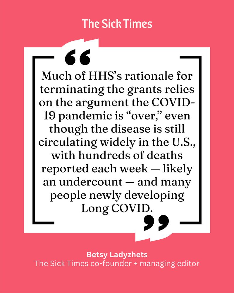 Black text on a white and red-ish background reads, "Much of HHS’s rationale for terminating the grants relies on the argument the COVID-19 pandemic is “over,” even though the disease is still circulating widely in the U.S., with hundreds of deaths reported each week — likely an undercount — and many people newly developing Long COVID. - Betsy Ladyzhets, The Sick Times co-founder + managing editor." 