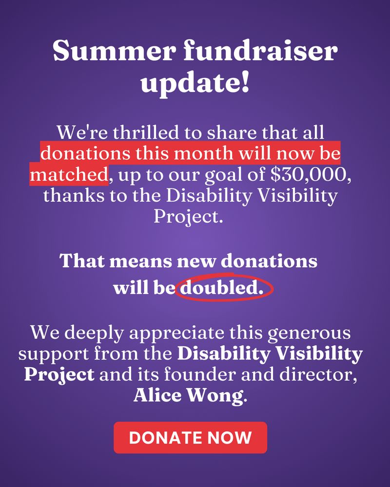 ID Slide 1: White text on a purple background reads: "Summer fundraiser update! We're thrilled to share that all donations this month will now be matched, up to our goal of $30,000, thanks to the Disability Visibility Project. That means new donations will be doubled. We deeply appreciate this generous support from the Disability Visibility Project and its founder and director, Alice Wong."
