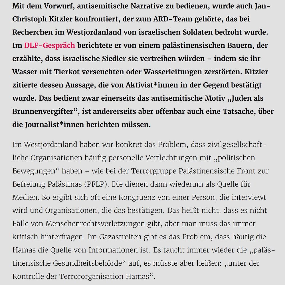 Mit dem Vorwurf, antisemitische Narrative zu bedienen, wurde auch Jan-Christoph Kitzler konfrontiert, der zum ARD-Team gehörte, das bei Recherchen im Westjordanland von israelischen Soldaten bedroht wurde. Im DLF-Gespräch berichtete er von einem palästinensischen Bauern, der erzählte, dass israelische Siedler sie vertreiben würden – indem sie ihr Wasser mit Tierkot verseuchten oder Wasserleitungen zerstörten. Kitzler zitierte dessen Aussage, die von Aktivist*innen in der Gegend bestätigt wurde. Das bedient zwar einerseits das antisemitische Motiv „Juden als Brunnenvergifter“, ist andererseits aber offenbar auch eine Tatsache, über die Journalist*innen berichten müssen.

Im Westjordanland haben wir konkret das Problem, dass zivilgesellschaftliche Organisationen häufig personelle Verflechtungen mit „politischen Bewegungen“ haben – wie bei der Terrorgruppe Palästinensische Front zur Befreiung Palästinas (PFLP). Die dienen dann wiederum als Quelle für Medien. So ergibt sich oft eine Kongruenz von einer Person, die interviewt wird und Organisationen, die das bestätigen. Das heißt nicht, dass es nicht Fälle von Menschenrechtsverletzungen gibt, aber man muss das immer kritisch hinterfragen. Im Gazastreifen gibt es das Problem, dass häufig die Hamas die Quelle von Informationen ist. Es taucht immer wieder die „palästinensische Gesundheitsbehörde“ auf, es müsste aber heißen: „unter der Kontrolle der Terrororganisation Hamas“.