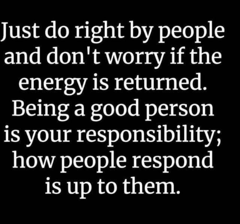 Just do right by people and don’t worry if the energy is returned. Being a good person is your responsibility; how people respond is up to them.