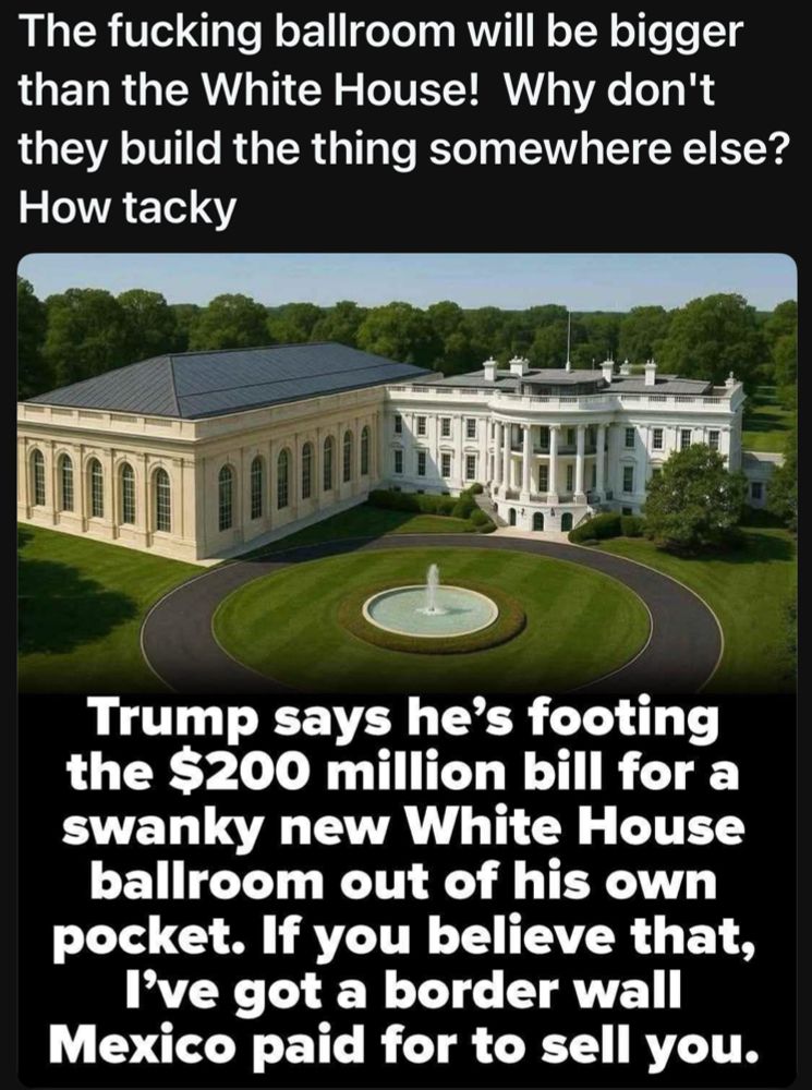 Trump says he’s footing this $200 million bill for a swanky new White House ballroom out of his own pocket. If you believe that, I’ve got a border wall in Mexico paid for to sell you.