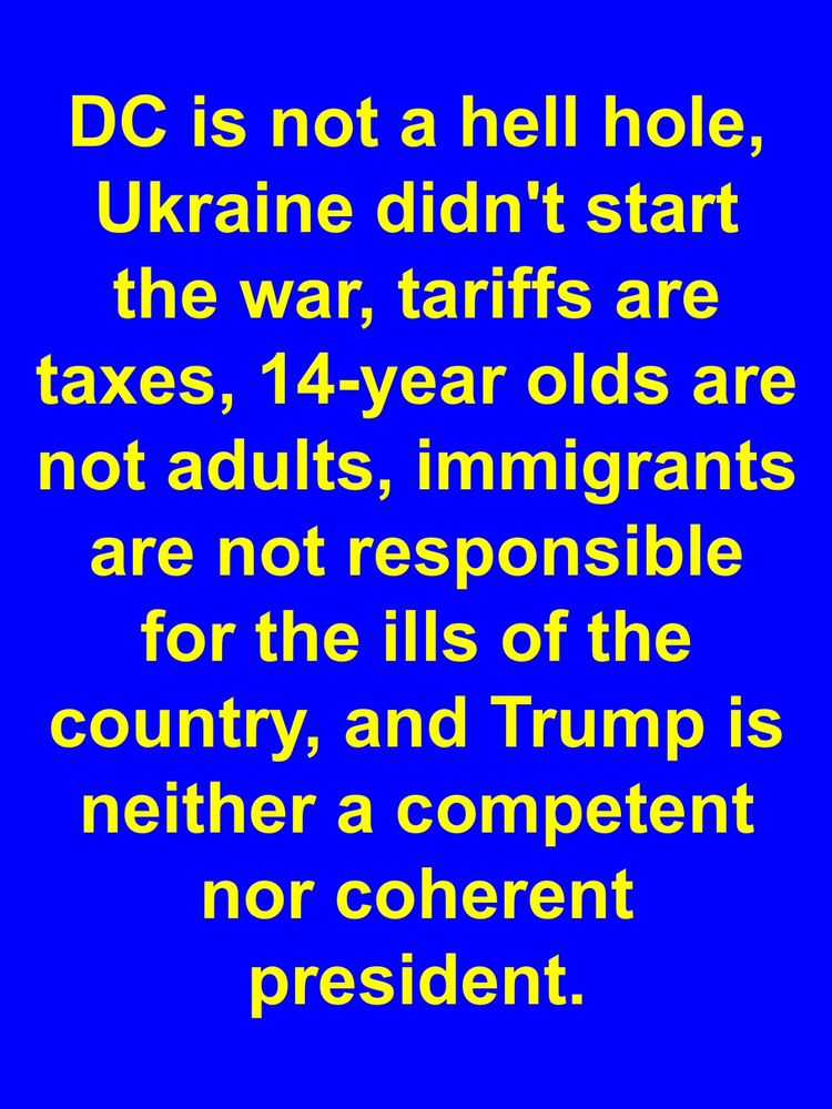 DC is not a hell hole, Ukraine didn’t start the war, tariffs are taxes, 14-year olds are NOT adults, immigrants are NOT responsible for the ills of the country, and trump is neither a competent nor coherent president.