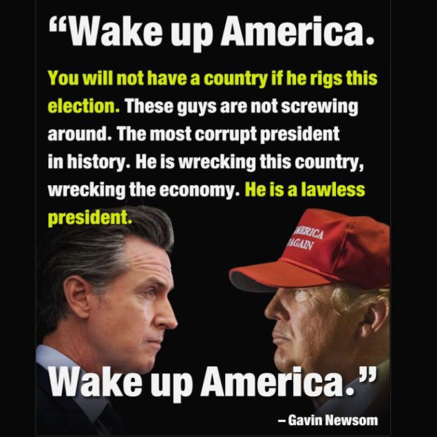 “Wake up America. You will not have a country if he rigs this election. These guys are not screwing around. The most corrupt president in history. He is wrecking this country, wrecking the economy. He is a lawless president.

Wake up America.”

- Gavin Newsom