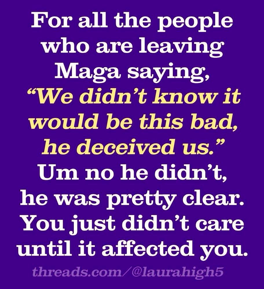 For all the people leaving maga saying,  “we didn’t know it would be this bad, he deceived us.”

No he didn’t, he was pretty clear.

You just didn’t care until it affected you.
