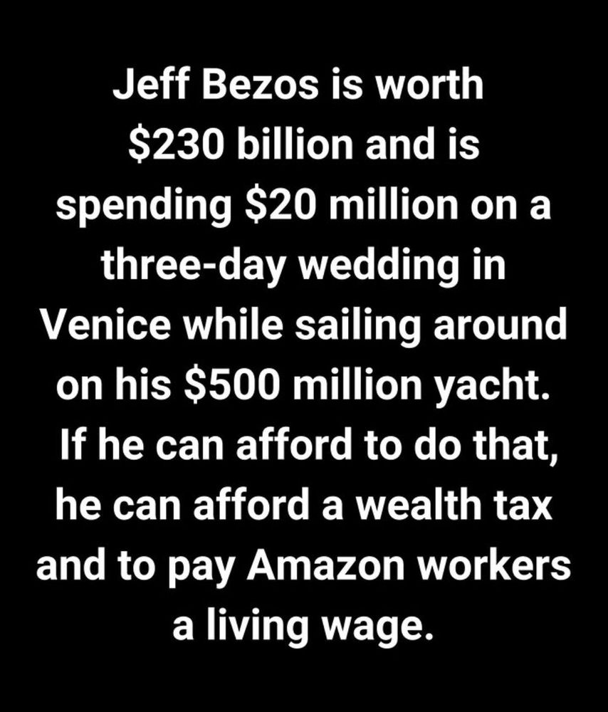 Jeff Bezos is worth $230 billion and is spending $20 million on a three-day wedding in Venice while sailing around on his $500 million yacht. If he can afford to do that, he can afford a wealth tax and to pay Amazon workers a living wage. #TaxTheRich