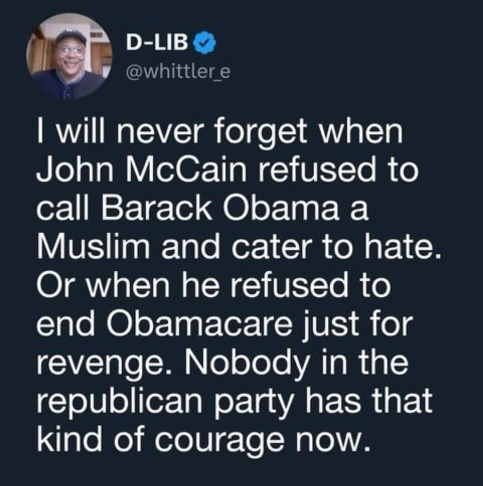 I will never forget when John McCain refused to call Barack Obama a Muslim and cater to hate. Or when he refused to end Obamacare just for revenge. Nobody in the republican party has that kind of courage now.