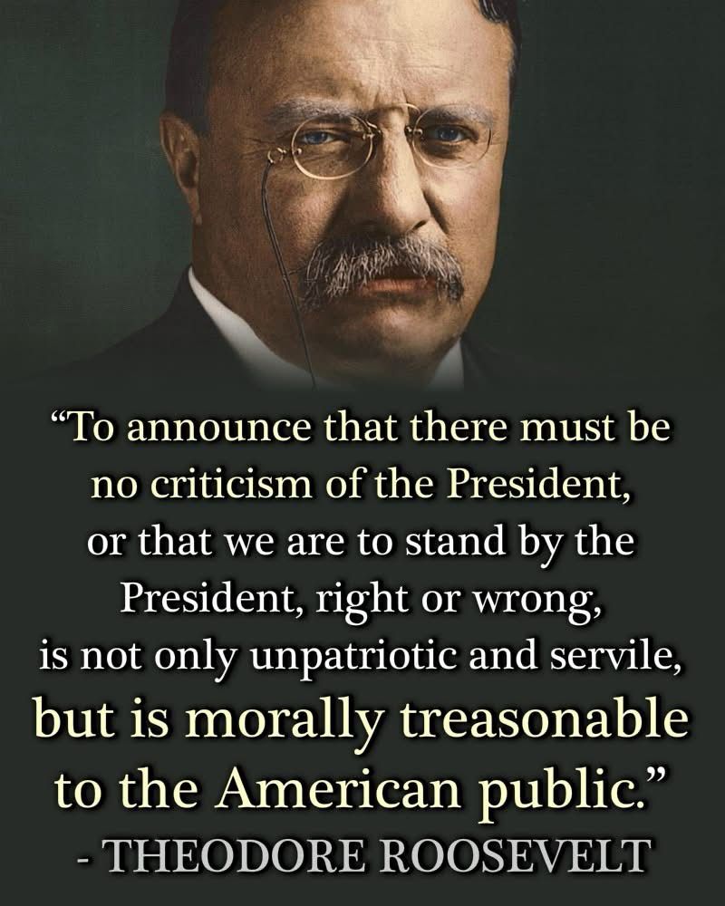 To announce that there must be no criticism of the president, or that we are to stand by the president, right or wrong, is not only unpatriotic and servile, but is morally treasonable to the American public 

President Theodore Roosevelt 