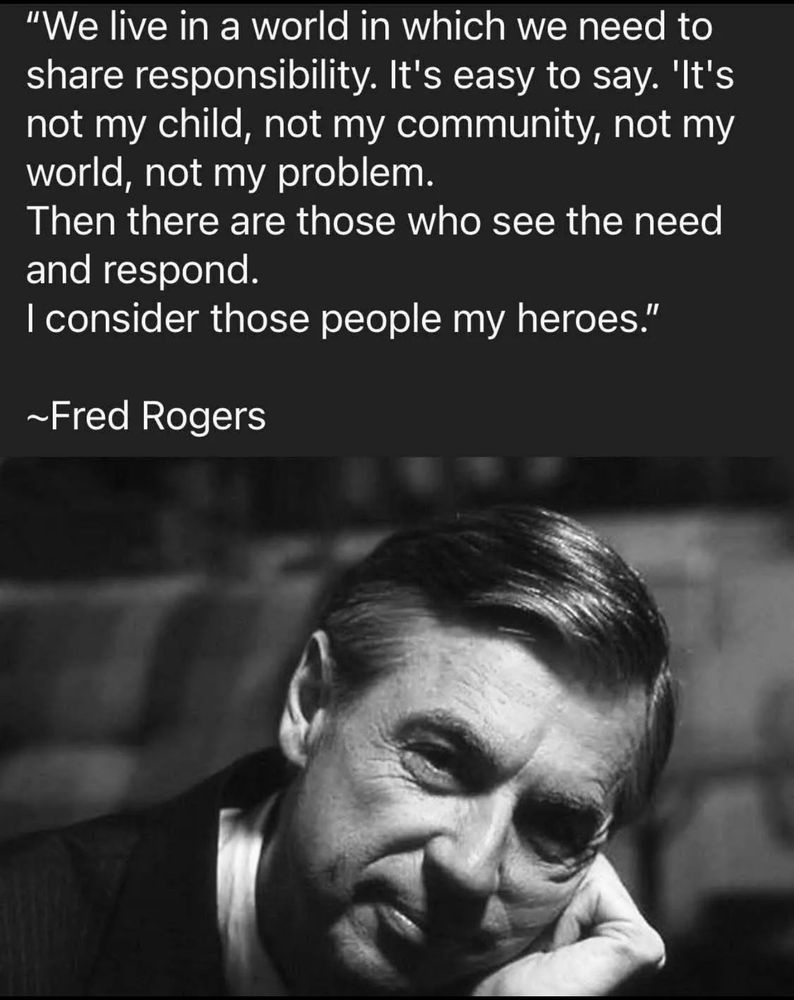 We live in a world in which we need to share responsibility. It’s easy to say. ‘It’s not my child, not my community, not my world, not my problem. Then there are those who see the need and respond. I consider those people my heroes.”

~ Fred Rogers ~