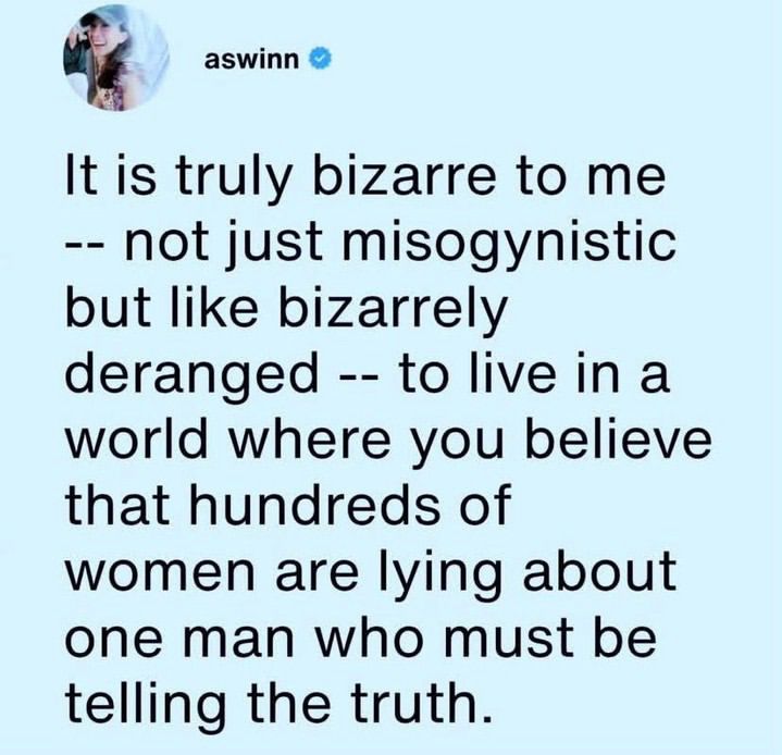 It is truly bizarre to me - - not just misogynistic but like bizarrely deranged - - to live in a world where you believe that hundreds of women are lying about one man who must be telling the truth.