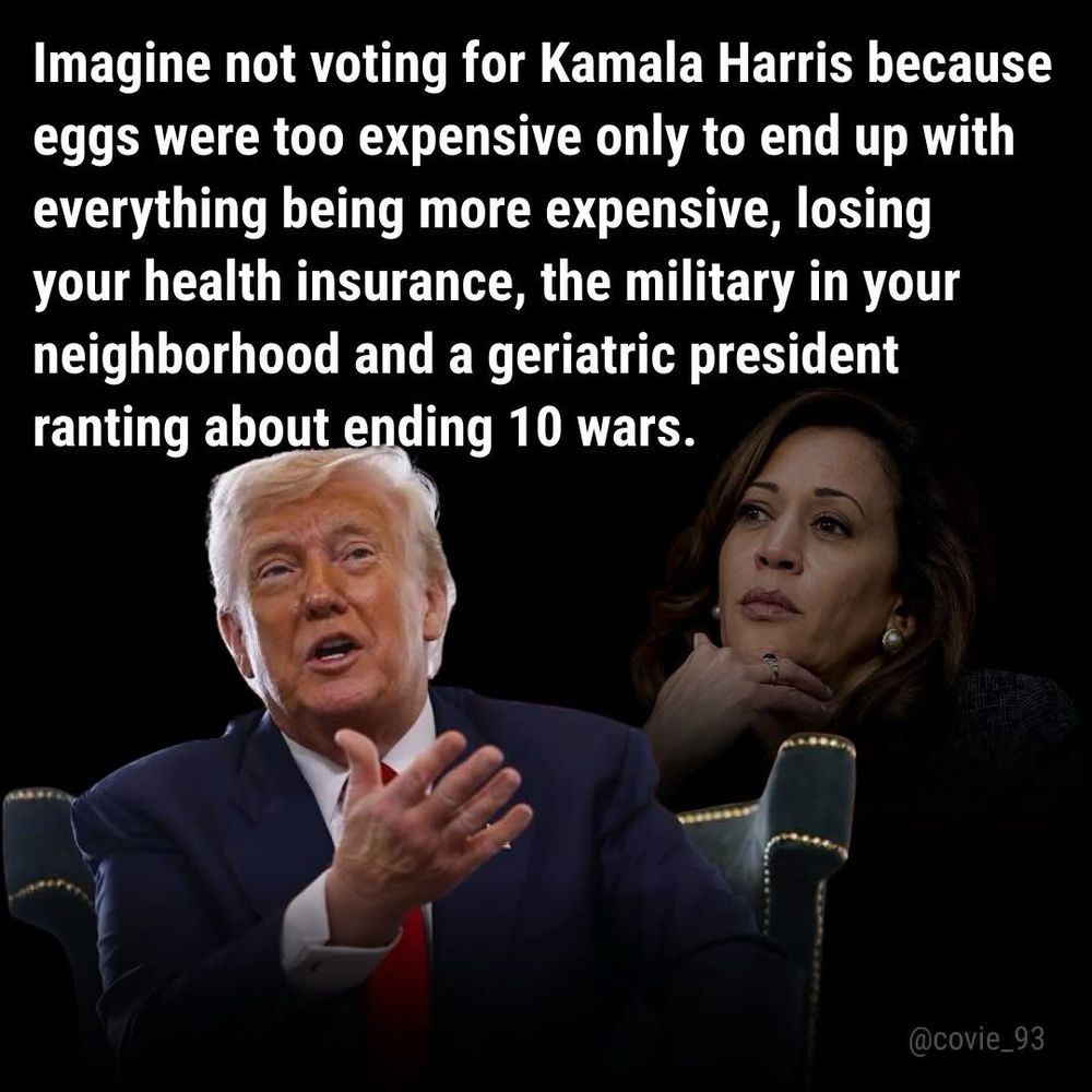 Imagine not voting for Kamala Harris because eggs were too expensive, only to end up with everything being more expensive, losing your health insurance, the military in your neighborhood and a geriatric president ranting and raving about ending ten wars. A picture of trump and Kamala Harris ~ ~ ~