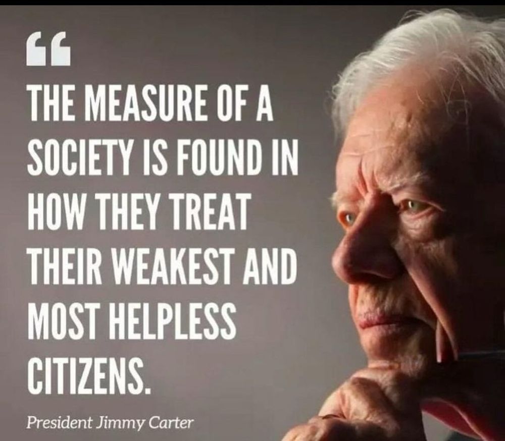 “The measure of a society is found in how they treat their weakest and most helpless citizens.”

President Jimmy Carter ~
