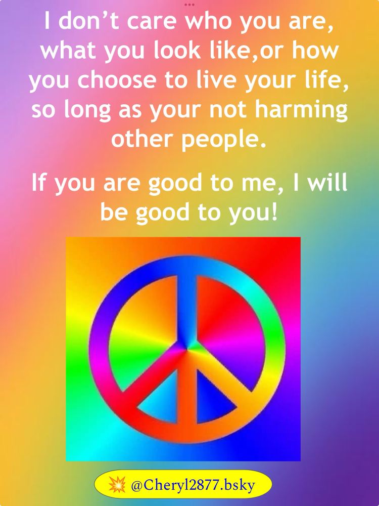 (This is the way the world “should” be. AND it needs to start with the man at the top AND his mindless followers) I don’t care who you are, what you look like, or how you choose to live your life, so long as you are not harming other people. If you are good to me, I will be good to you.