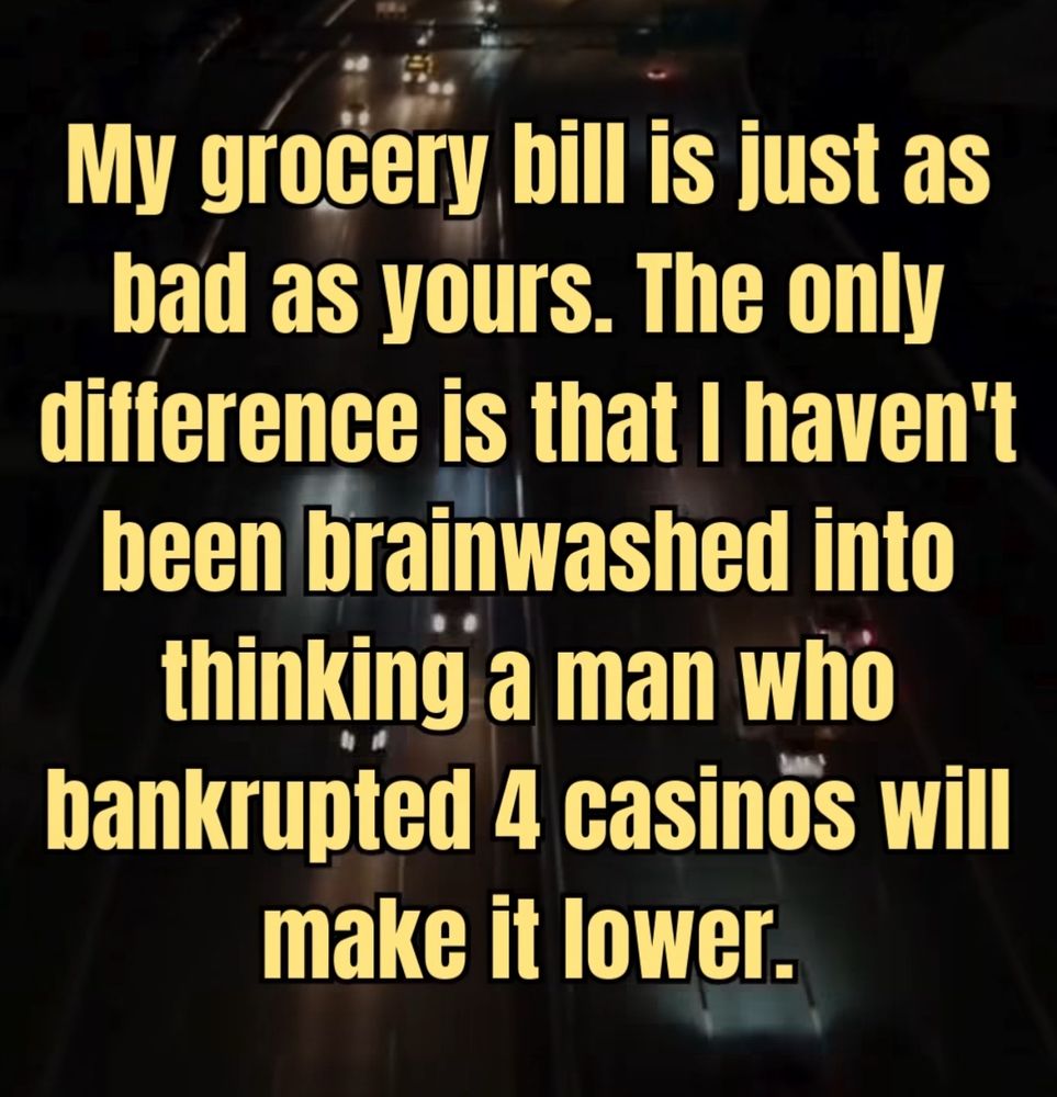My grocery bill is just as bad as yours. The only difference is that I haven’t been brainwashed into thinking a man who bankrupted 4 casinos will make it lower.