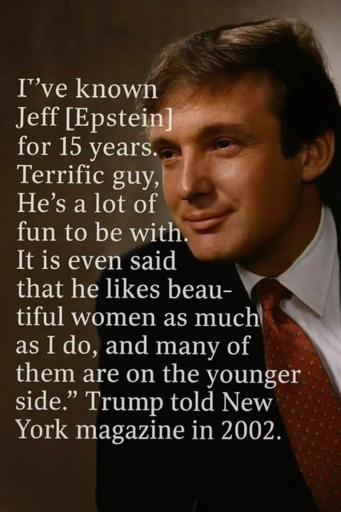 “I’ve known Jeff Epstein for 15 years. Terrific gig. He’s a lot of fun to be with. It is even said that he likes beautiful women as much as I do, and many of them are on the younger side.”

trump told New York magazine in 2002.