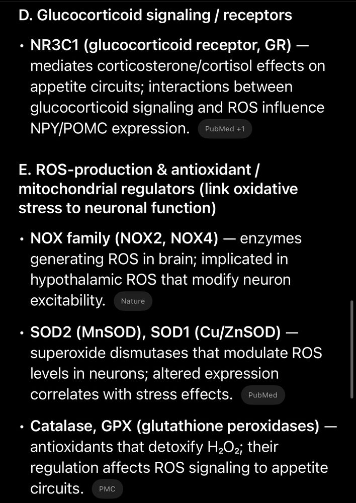 Glucocorticoid signaling / receptors
• NR3C1 (glucocorticoid receptor, GR) - mediates corticosterone/cortisol effects on appetite circuits; interactions between glucocorticoid signaling and ROS influence
NPY/POMC expression.
PubMed +1
E. ROS-production & antioxidant / mitochondrial regulators (link oxidative stress to neuronal function)
• NOX family (NOX2, NOX4) - enzymes generating ROS in brain; implicated in hypothalamic ROS that modify neuron excitability.
Nature
• SOD2 (MnSOD), SOD1 (Cu/ZnSOD) -
superoxide dismutases that modulate ROS levels in neurons; altered expression correlates with stress effects.
PubMed
• Catalase, GPX (glutathione peroxidases) - antioxidants that detoxify H202; their regulation affects ROS signaling to appetite circuits.
PMC