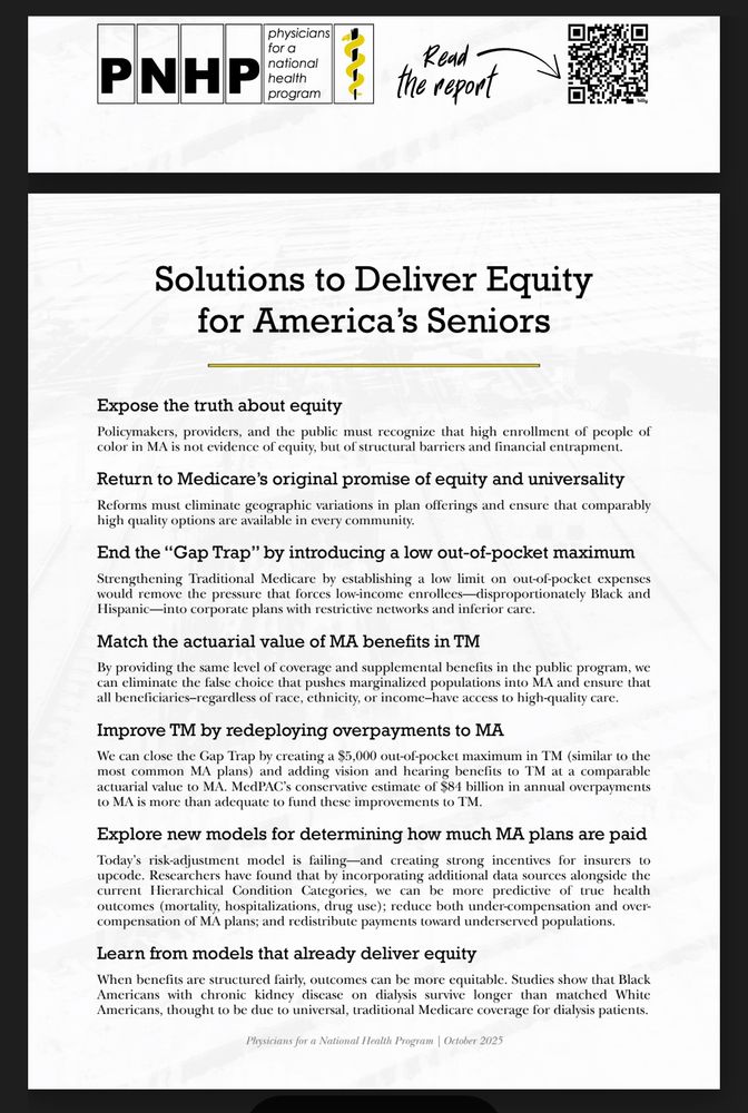 physicians for a
PNHP
national health
program
---
Read - the report
Solutions to Deliver Equity for America's Seniors
Expose the truth about equity
Policymakers, providers, and the public must recognize that high enrollment of people of color in MA is not evidence of equity, but of structural barriers and financial entrapment.
Return to Medicare's original promise of equity and universality
Reforms must eliminate geographic variations in plan offerings and ensure that comparably high quality options are available in every community.
End the "Gap Trap" by introducing a low out-of-pocket maximum Strengthening Traditional Medicare by establishing a low limit on out-of-pocket expenses would remove the pressure that forces low-income enrollees-disproportionately Black and Hispanic—into corporate plans with restrictive networks and inferior care.
Match the actuarial value of MA benefits in TM
By providing the same level of coverage and supplemental benefits in the public program, we can eliminate the false choice that pushes marginalized populations into MA and ensure that all beneficiaries-regardless of race, ethnicity, or income-have access to high-quality care.
Improve TM by redeploying overpayments to MA
We can close the Gap Trap by creating a $5,000 out-of-pocket maximum in TM (similar to the most common MA plans) and adding vision and hearing benefits to TM at a comparable actuarial value to MA. MedPAC's conservative estimate of $84 billion in annual overpayments to MA is more than adequate to fund these improvements to TM.
Explore new models for determining how much MA plans are paid Today's risk-adjustment model is failing-and creating strong incentives for insurers to upcode. Researchers have found that by incorporating additional data sources alongside the current Hierarchical Condition Categories, we can be more predictive of true health outcomes (mortality, hospitalizations, drug use); reduce both under-compensation and overcompensation of MA plans; and redist…