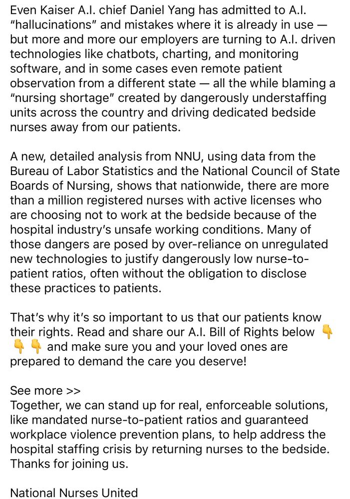 Even Kaiser A.I. chief Daniel Yang has admitted to A.I.
"hallucinations" and mistakes where it is already in use — but more and more our employers are turning to A.l. driven technologies like chatbots, charting, and monitoring software, and in some cases even remote patient observation from a different state — all the while blaming a
"nursing shortage" created by dangerously understaffing units across the country and driving dedicated bedside nurses away from our patients.
A new, detailed analysis from NNU, using data from the Bureau of Labor Statistics and the National Council of State Boards of Nursing, shows that nationwide, there are more than a million registered nurses with active licenses who are choosing not to work at the bedside because of the hospital industry's unsafe working conditions. Many of those dangers are posed by over-reliance on unregulated new technologies to justify dangerously low nurse-to-patient ratios, often without the obligation to disclose these practices to patients.
That's why it's so important to us that our patients know their rights. Read and share our A.!. Bill of Rights below
•and make sure you and your loved ones are prepared to demand the care you deserve!
子
See more >>
Together, we can stand up for real, enforceable solutions, like mandated nurse-to-patient ratios and guaranteed workplace violence prevention plans, to help address the hospital staffing crisis by returning nurses to the bedside.
Thanks for joining us.
National Nurses United