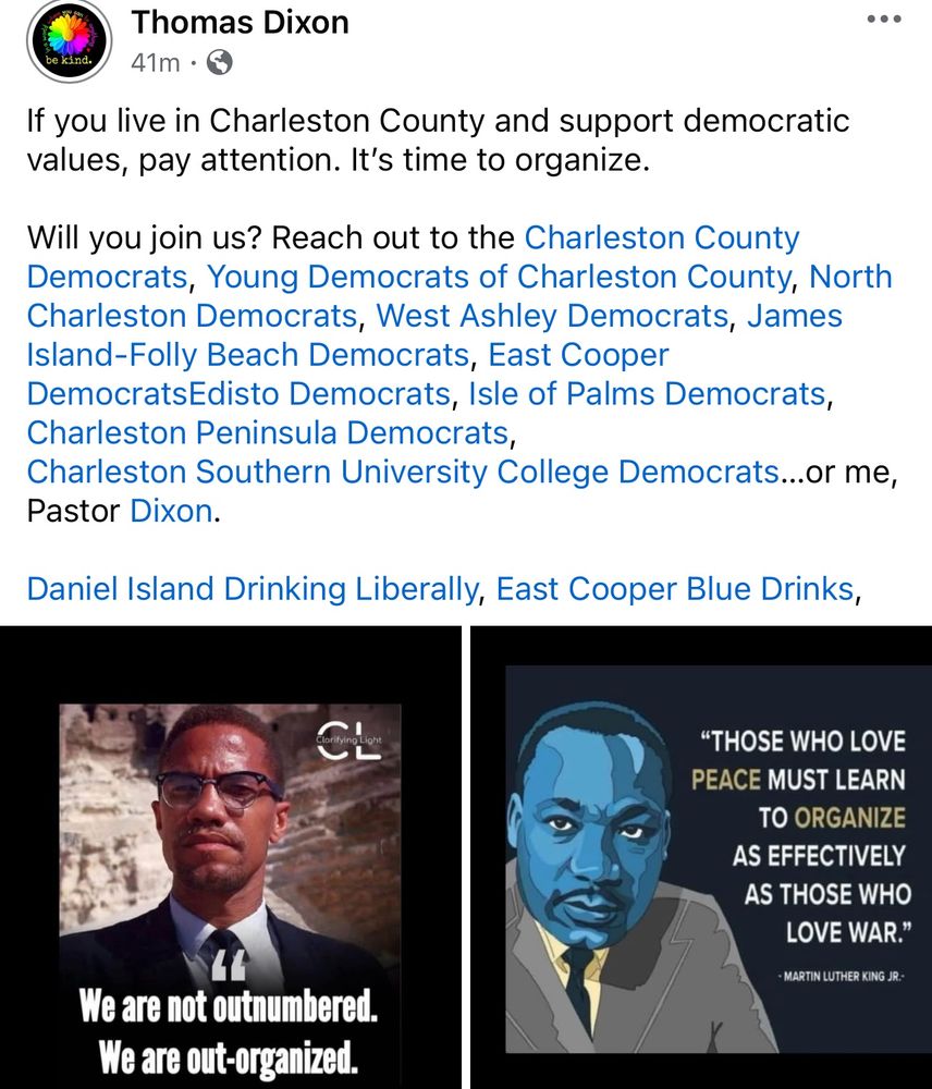 be kind.
Thomas Dixon
41m •
If you live in Charleston County and support democratic values, pay attention. It's time to organize.
Will you join us? Reach out to the Charleston County Democrats, Young Democrats of Charleston County, North Charleston Democrats, West Ashley Democrats, James Island-Folly Beach Democrats, East Cooper DemocratsEdisto Democrats, Isle of Palms Democrats, Charleston Peninsula Democrats,
Charleston Southern University College Democrats...or me,
Pastor Dixon.
Daniel Island Drinking Liberally, East Cooper Blue Drinks,
1
Light
"THOSE WHO LOVE
PEACE MUST LEARN TO ORGANIZE
AS EFFECTIVELY AS THOSE WHO
LOVE WAR."
- MARTIN LUTHER KING JR.-
We are not outnumbered.
We are out-organized.