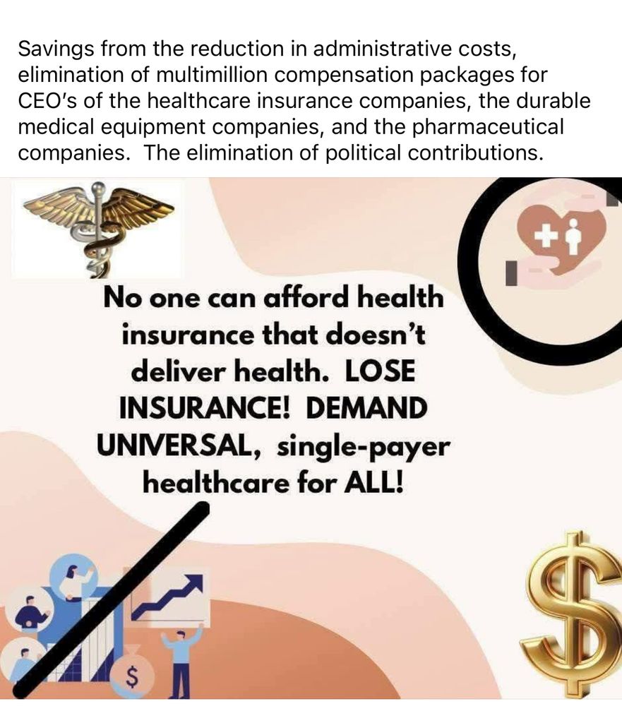 Savings from the reduction in administrative costs, elimination of multimillion compensation packages for CEO's of the healthcare insurance companies, the durable medical equipment companies, and the pharmaceutical companies. The elimination of political contributions.
No one can afford health insurance that doesn't deliver health. LOSE INSURANCE! DEMAND UNIVERSAL, single-payer healthcare for ALL!
