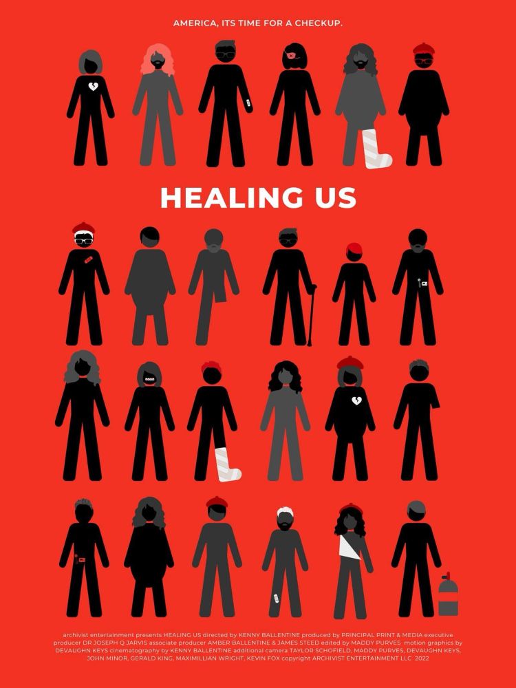 AMERICA, ITS TIME FOR A CHECKUP.
小个
HEALING US
不个於
不介
archivist entertainment presents HEALING US directed by KENNY BALLENTINE produced by PRINCIPAL PRINT & MEDIA executive producer DR JOSEPH Q JARVIS associate producer AMBER BALLENTINE & JAMES STEED edited by MADDY PURVES motion graphics by
DEVAUGHN KEYS cinematography by KENNY BALLENTINE additional camera TAYLOR SCHOFIELD, MADDY PURVES, DEVAUGHN KEYS,
JOHN MINOR, GERALD KING, MAXIMILLIAN WRIGHT, KEVIN FOX copyright ARCHIVIST ENTERTAINMENT LLC 2022
