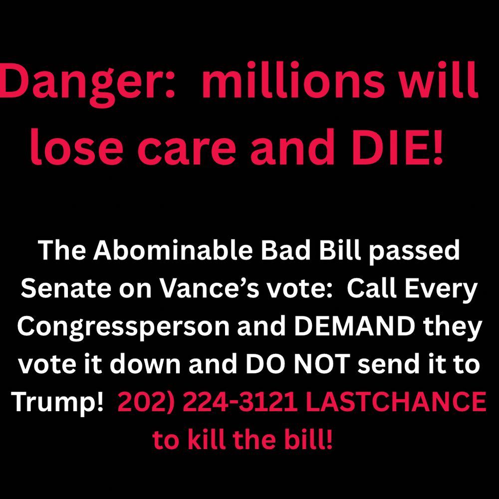 Danger: millions will lose care and DIE!
The Abominable Bad Bill passed
Senate on Vance's vote: Call Every Congressperson and DEMAND they vote it down and DO NOT send it to Trump! 202) 224-3121 LASTCHANCE to kill the bill!