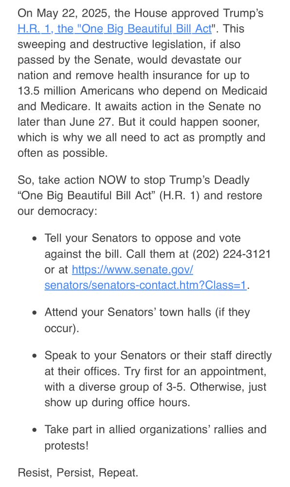 On May 22, 2025, the House approved Trump's
H.R. 1, the "One Big Beautiful Bill Act". This sweeping and destructive legislation, if also passed by the Senate, would devastate our nation and remove health insurance for up to 13.5 million Americans who depend on Medicaid and Medicare. It awaits action in the Senate no later than June 27. But it could happen sooner, which is why we all need to act as promptly and often as possible.
So, take action NOW to stop Trump's Deadly
"One Big Beautiful Bill Act" (H.R. 1) and restore our democracy:
• Tell your Senators to oppose and vote against the bill. Call them at (202) 224-3121 or at https://www.senate.gov/
senators/senators-contact.htm?Class=1.
• Attend your Senators' town halls (if they occur).
• Speak to your Senators or their staff directly at their offices. Try first for an appointment, with a diverse group of 3-5. Otherwise, just show up during office hours.
• Take part in allied organizations' rallies and protests!
Resist, Persist, Repeat.