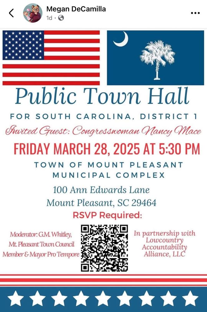 Megan DeCamilla 1d • ••• Public Town Hall FOR SOUTH CAROLINA, DISTRICT 1 Iwited Guest: Congresswoman Nancy Mace FRIDAY MARCH 28, 2025 AT 5:30 PM TOWN OF MOUNT PLEASANT MUNICIPAL COMPLEX 100 Ann Edwards Lane Mount Pleasant, SC 29464 RSVP Required: Moderator: G.M. Whitley, Mt. Pleasant Town Council Member & Mayor Pro Tempore In partnership with Lowcountry Accountability Alliance, LLC